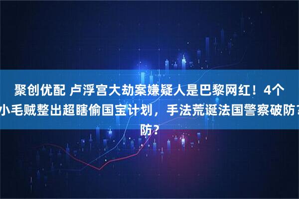 聚创优配 卢浮宫大劫案嫌疑人是巴黎网红！4个小毛贼整出超瞎偷国宝计划，手法荒诞法国警察破防？