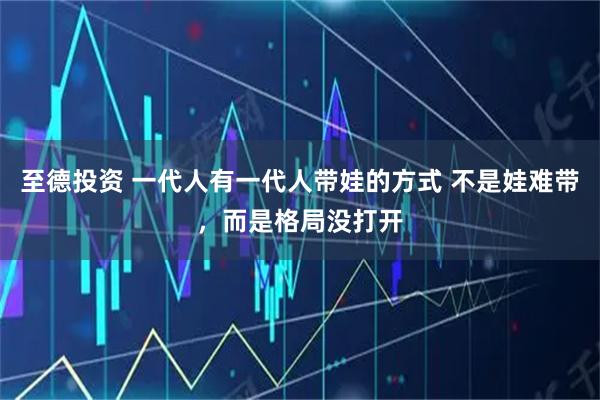至德投资 一代人有一代人带娃的方式 不是娃难带，而是格局没打开