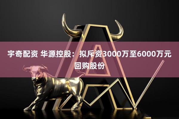 宇奇配资 华源控股：拟斥资3000万至6000万元回购股份