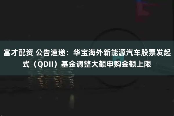 富才配资 公告速递：华宝海外新能源汽车股票发起式（QDII）基金调整大额申购金额上限