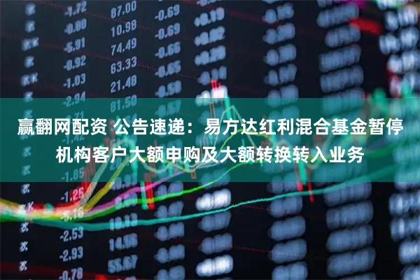 赢翻网配资 公告速递：易方达红利混合基金暂停机构客户大额申购及大额转换转入业务