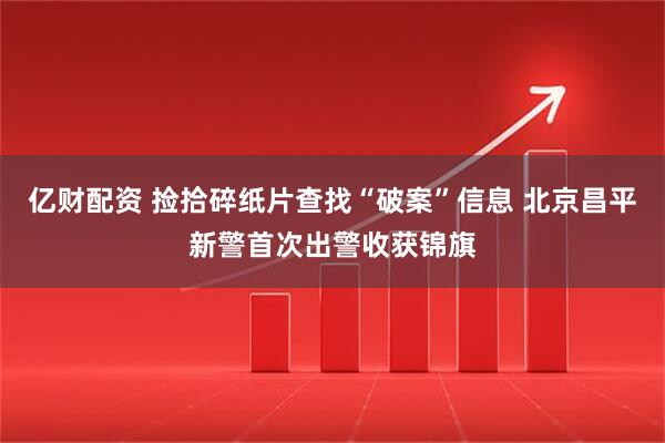 亿财配资 捡拾碎纸片查找“破案”信息 北京昌平新警首次出警收获锦旗