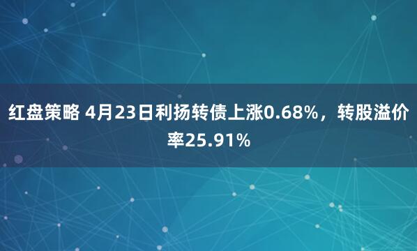 红盘策略 4月23日利扬转债上涨0.68%，转股溢价率25.91%