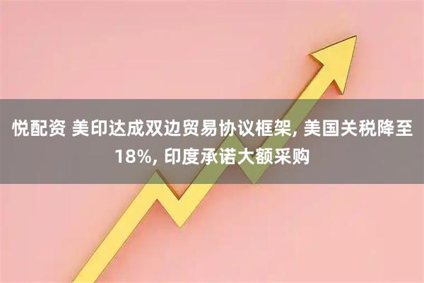 悦配资 美印达成双边贸易协议框架, 美国关税降至18%, 印度承诺大额采购