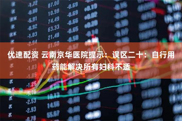 优速配资 云南京华医院提示：误区二十：自行用药能解决所有妇科不适