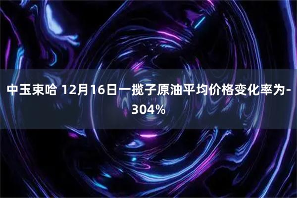 中玉束哈 12月16日一揽子原油平均价格变化率为-304%