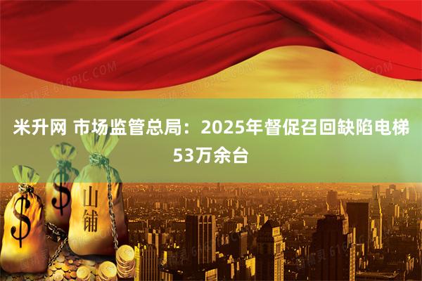 米升网 市场监管总局：2025年督促召回缺陷电梯53万余台