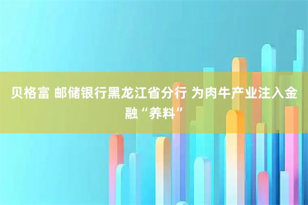 贝格富 邮储银行黑龙江省分行 为肉牛产业注入金融“养料”