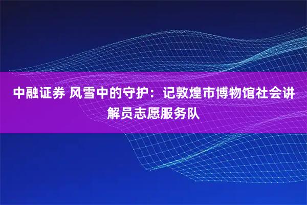 中融证券 风雪中的守护：记敦煌市博物馆社会讲解员志愿服务队