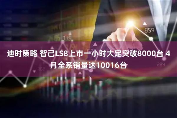 迪时策略 智己LS8上市一小时大定突破8000台 4月全系销量达10016台